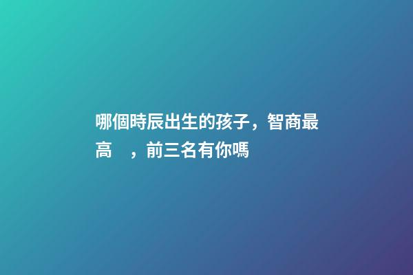 哪個時辰出生的孩子，智商最高，前三名有你嗎